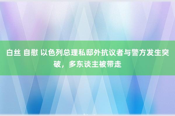 白丝 自慰 以色列总理私邸外抗议者与警方发生突破，多东谈主被带走