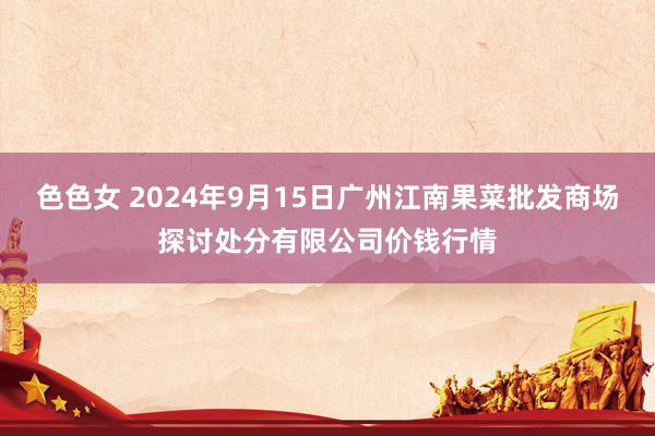 色色女 2024年9月15日广州江南果菜批发商场探讨处分有限公司价钱行情