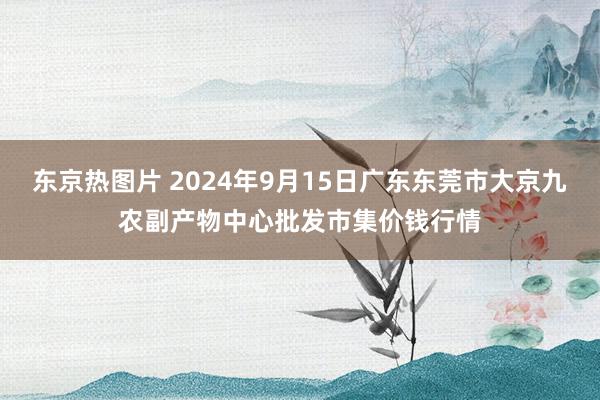 东京热图片 2024年9月15日广东东莞市大京九农副产物中心批发市集价钱行情