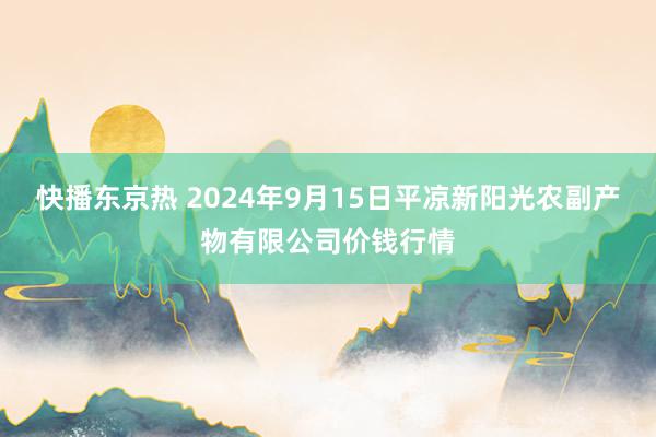 快播东京热 2024年9月15日平凉新阳光农副产物有限公司价钱行情