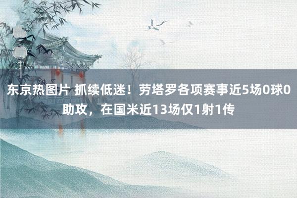 东京热图片 抓续低迷！劳塔罗各项赛事近5场0球0助攻，在国米近13场仅1射1传