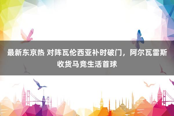 最新东京热 对阵瓦伦西亚补时破门，阿尔瓦雷斯收货马竞生活首球