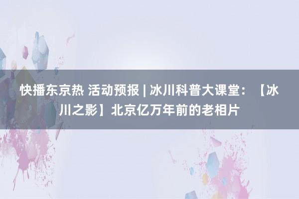 快播东京热 活动预报 | 冰川科普大课堂：【冰川之影】北京亿万年前的老相片