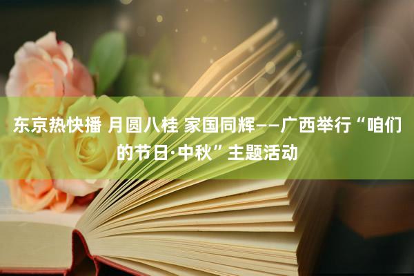 东京热快播 月圆八桂 家国同辉——广西举行“咱们的节日·中秋”主题活动