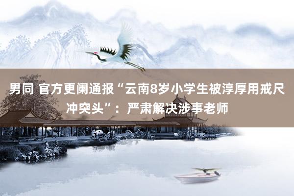 男同 官方更阑通报“云南8岁小学生被淳厚用戒尺冲突头”：严肃解决涉事老师