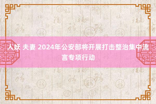 人妖 夫妻 2024年公安部将开展打击整治集中流言专项行动