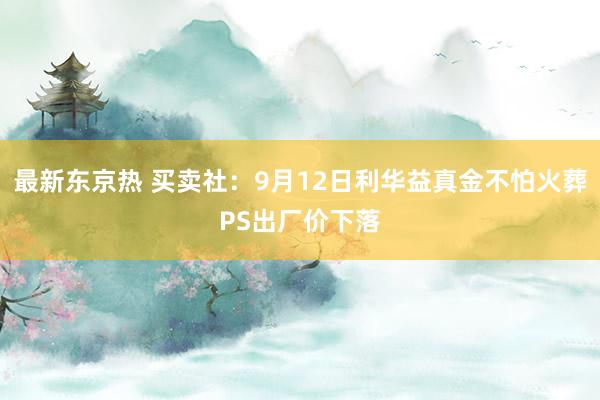 最新东京热 买卖社：9月12日利华益真金不怕火葬PS出厂价下落