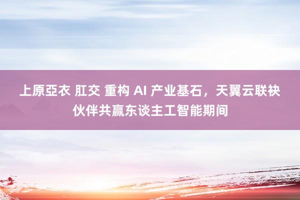 上原亞衣 肛交 重构 AI 产业基石，天翼云联袂伙伴共赢东谈主工智能期间