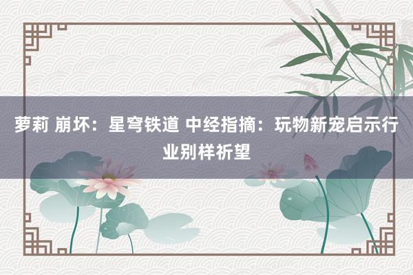 萝莉 崩坏：星穹铁道 中经指摘：玩物新宠启示行业别样祈望