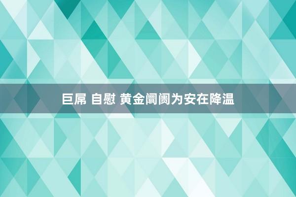 巨屌 自慰 黄金阛阓为安在降温