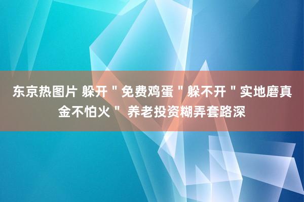 东京热图片 躲开＂免费鸡蛋＂躲不开＂实地磨真金不怕火＂ 养老投资糊弄套路深