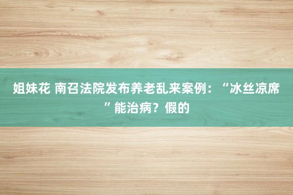 姐妹花 南召法院发布养老乱来案例：“冰丝凉席”能治病？假的