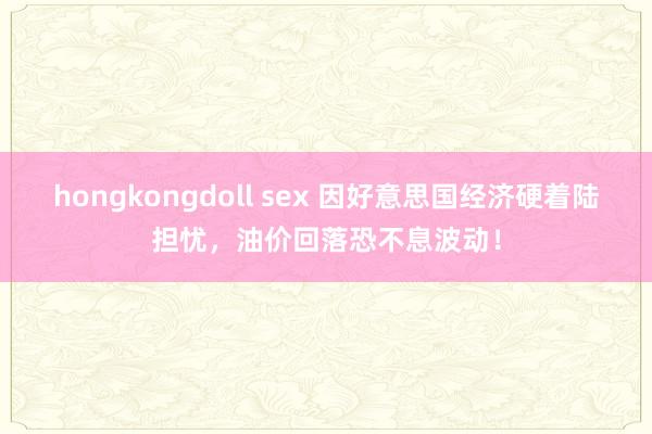 hongkongdoll sex 因好意思国经济硬着陆担忧，油价回落恐不息波动！