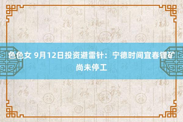 色色女 9月12日投资避雷针：宁德时间宜春锂矿尚未停工