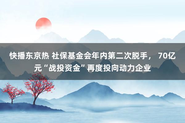 快播东京热 社保基金会年内第二次脱手， 70亿元“战投资金”再度投向动力企业