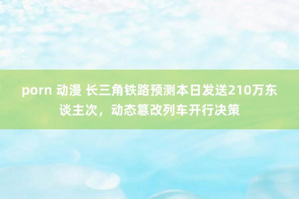 porn 动漫 长三角铁路预测本日发送210万东谈主次，动态篡改列车开行决策