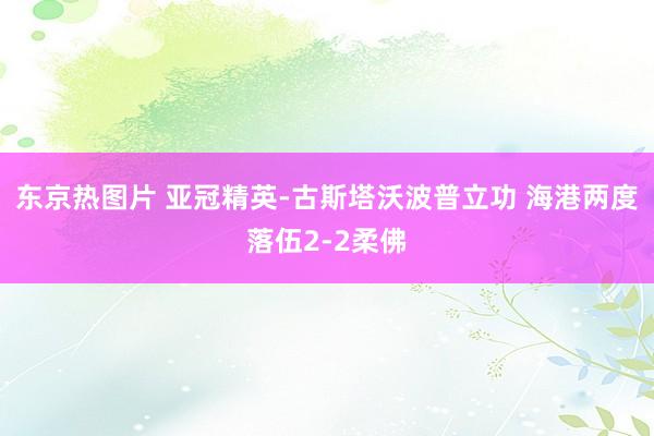 东京热图片 亚冠精英-古斯塔沃波普立功 海港两度落伍2-2柔佛