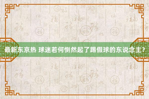 最新东京热 球迷若何恻然起了踢假球的东说念主？