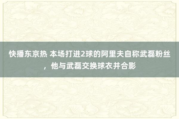 快播东京热 本场打进2球的阿里夫自称武磊粉丝，他与武磊交换球衣并合影