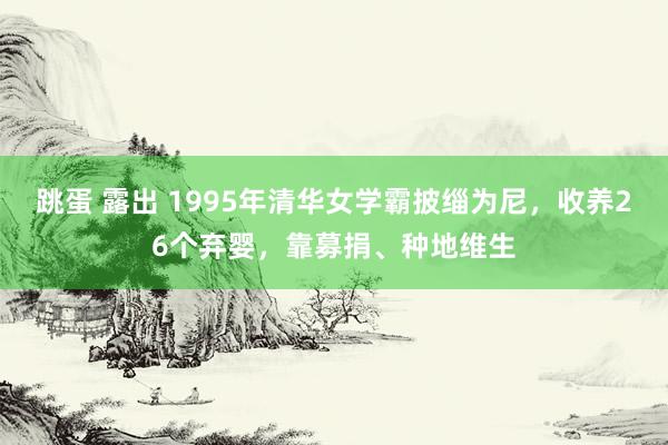 跳蛋 露出 1995年清华女学霸披缁为尼，收养26个弃婴，靠募捐、种地维生