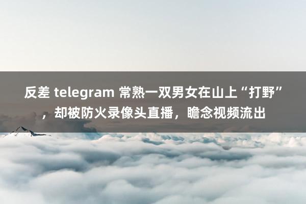 反差 telegram 常熟一双男女在山上“打野”，却被防火录像头直播，瞻念视频流出