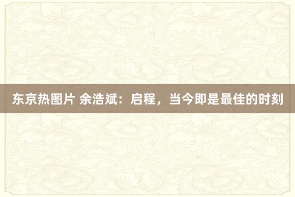 东京热图片 余浩斌：启程，当今即是最佳的时刻