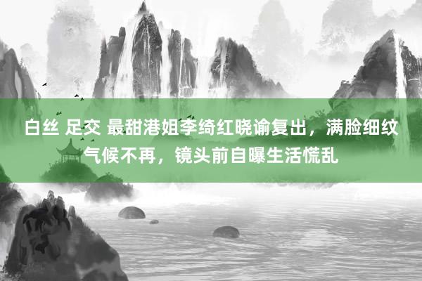 白丝 足交 最甜港姐李绮红晓谕复出，满脸细纹气候不再，镜头前自曝生活慌乱