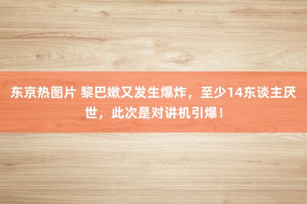 东京热图片 黎巴嫩又发生爆炸，至少14东谈主厌世，此次是对讲机引爆！