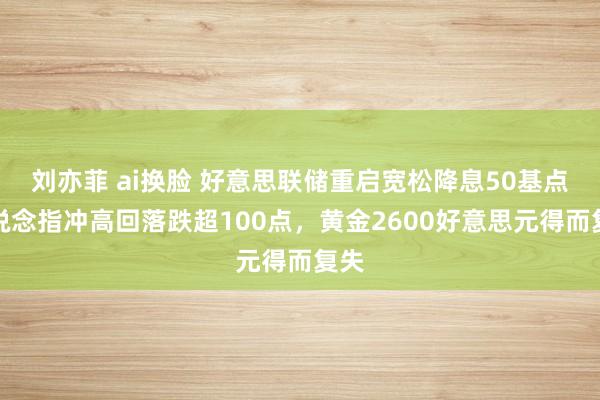 刘亦菲 ai换脸 好意思联储重启宽松降息50基点！说念指冲高回落跌超100点，黄金2600好意思元得而复失