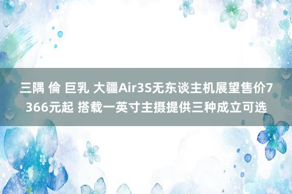 三隅 倫 巨乳 大疆Air3S无东谈主机展望售价7366元起 搭载一英寸主摄提供三种成立可选