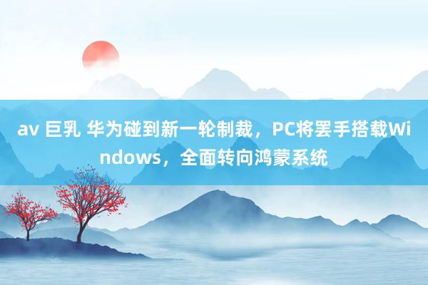 av 巨乳 华为碰到新一轮制裁，PC将罢手搭载Windows，全面转向鸿蒙系统