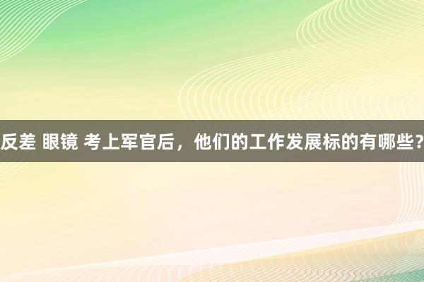 反差 眼镜 考上军官后，他们的工作发展标的有哪些？