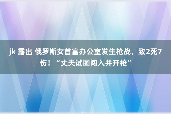 jk 露出 俄罗斯女首富办公室发生枪战，致2死7伤！“丈夫试图闯入并开枪”