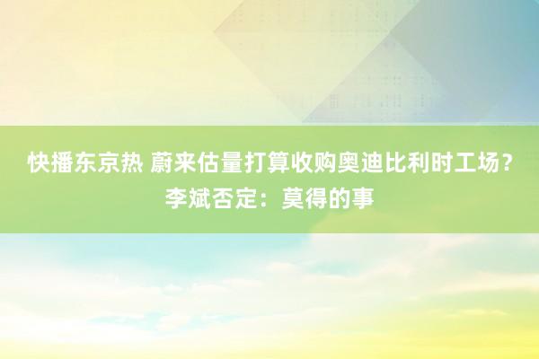 快播东京热 蔚来估量打算收购奥迪比利时工场？李斌否定：莫得的事