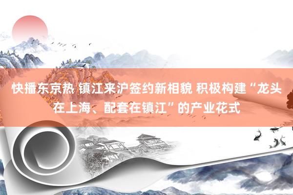 快播东京热 镇江来沪签约新相貌 积极构建“龙头在上海、配套在镇江”的产业花式