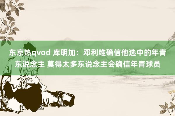 东京热qvod 库明加：邓利维确信他选中的年青东说念主 莫得太多东说念主会确信年青球员