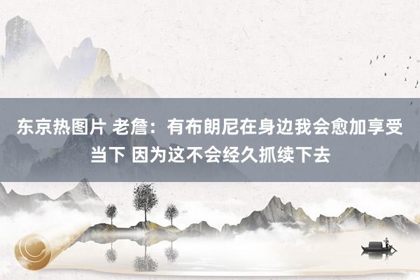 东京热图片 老詹：有布朗尼在身边我会愈加享受当下 因为这不会经久抓续下去