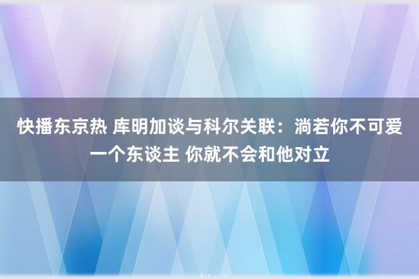 快播东京热 库明加谈与科尔关联：淌若你不可爱一个东谈主 你就不会和他对立