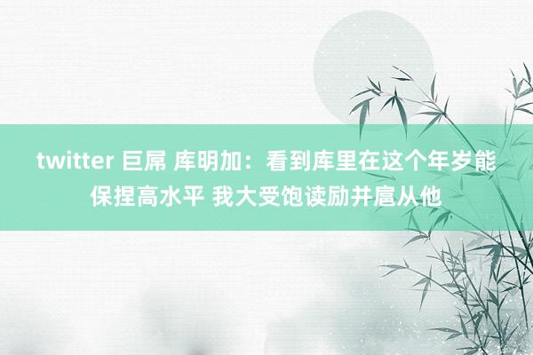 twitter 巨屌 库明加：看到库里在这个年岁能保捏高水平 我大受饱读励并扈从他