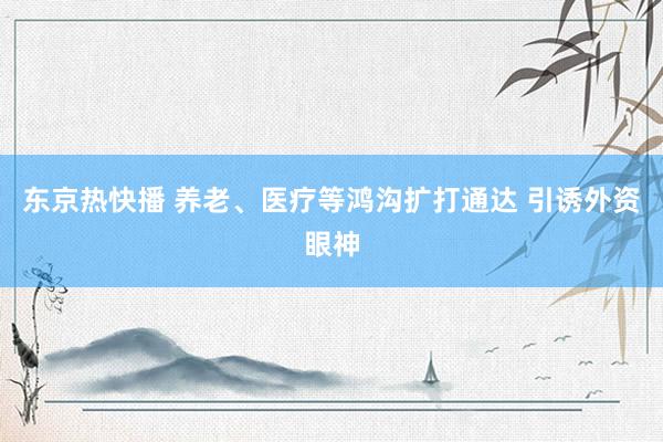 东京热快播 养老、医疗等鸿沟扩打通达 引诱外资眼神