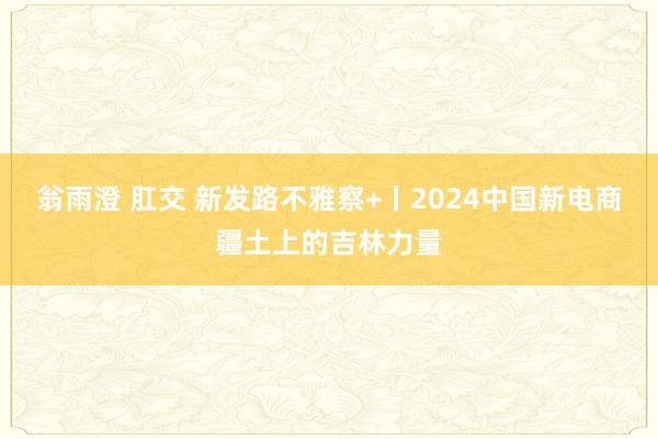 翁雨澄 肛交 新发路不雅察+丨2024中国新电商疆土上的吉林力量