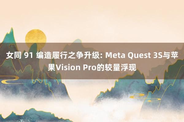 女同 91 编造履行之争升级: Meta Quest 3S与苹果Vision Pro的较量浮现