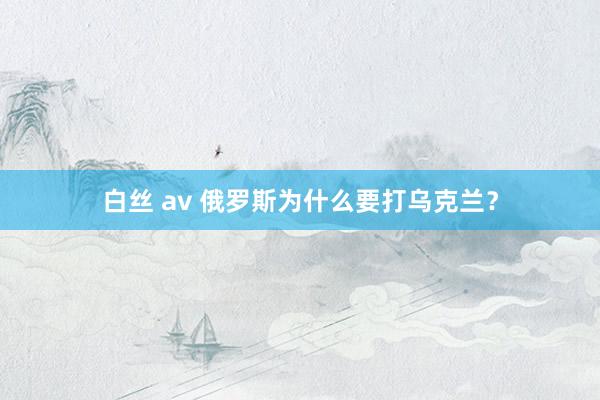 白丝 av 俄罗斯为什么要打乌克兰？