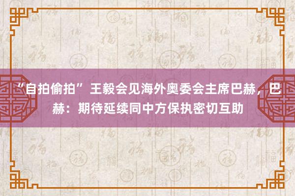 “自拍偷拍” 王毅会见海外奥委会主席巴赫，巴赫：期待延续同中方保执密切互助