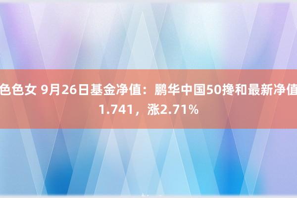 色色女 9月26日基金净值：鹏华中国50搀和最新净值1.741，涨2.71%