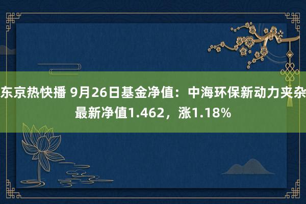 东京热快播 9月26日基金净值：中海环保新动力夹杂最新净值1.462，涨1.18%