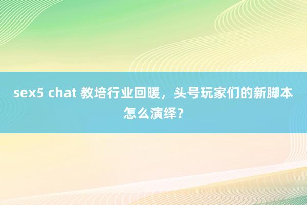 sex5 chat 教培行业回暖，头号玩家们的新脚本怎么演绎？