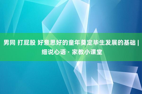 男同 打屁股 好意思好的童年奠定毕生发展的基础 | 细说心语 · 家教小课堂