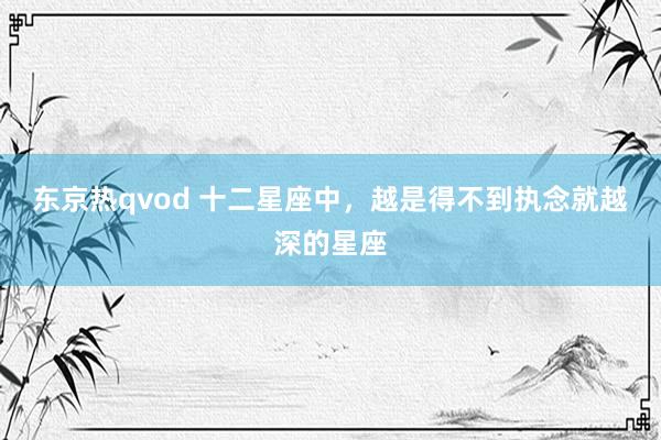 东京热qvod 十二星座中，越是得不到执念就越深的星座