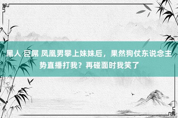 黑人 巨屌 凤凰男攀上妹妹后，果然狗仗东说念主势直播打我？再碰面时我笑了